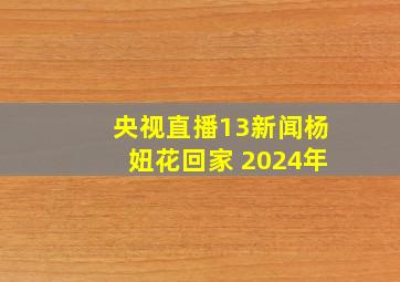 央视直播13新闻杨妞花回家 2024年